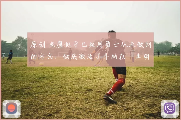 原创 老鹰似乎已经用勇士从未做到的方式，彻底激活了乔纳森・库明加