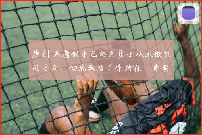 原创 老鹰似乎已经用勇士从未做到的方式，彻底激活了乔纳森・库明加