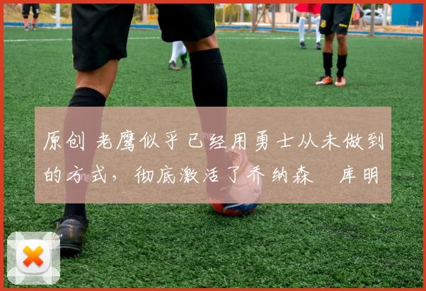 原创 老鹰似乎已经用勇士从未做到的方式，彻底激活了乔纳森・库明加