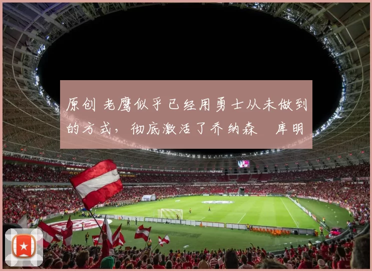 原创 老鹰似乎已经用勇士从未做到的方式，彻底激活了乔纳森・库明加