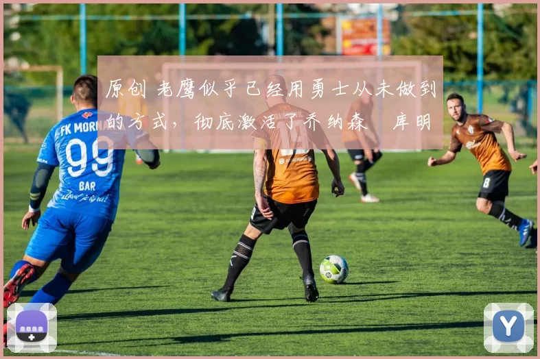 原创 老鹰似乎已经用勇士从未做到的方式，彻底激活了乔纳森・库明加