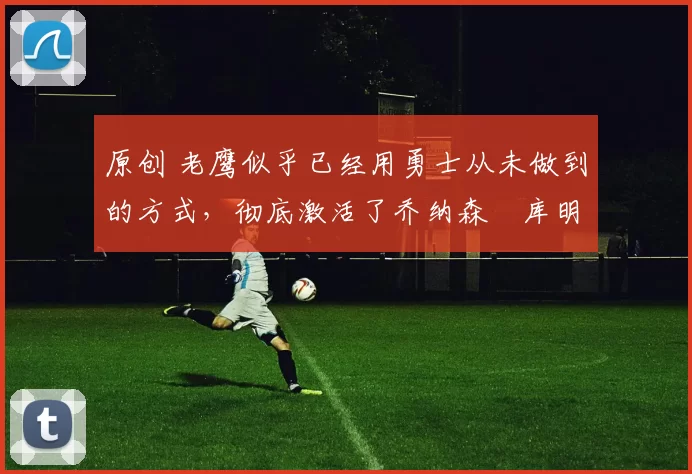 原创 老鹰似乎已经用勇士从未做到的方式，彻底激活了乔纳森・库明加