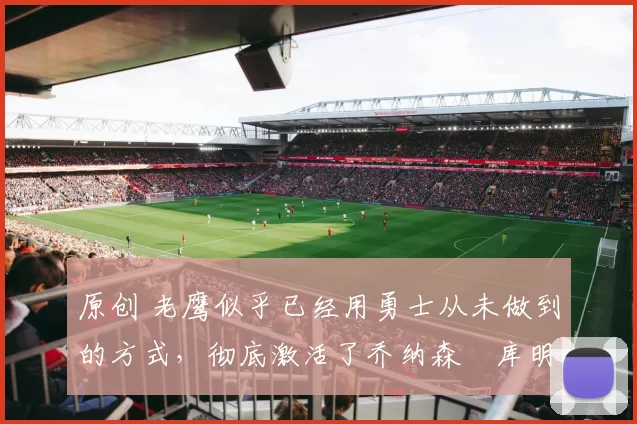 原创 老鹰似乎已经用勇士从未做到的方式,彻底激活了乔纳森・库明加