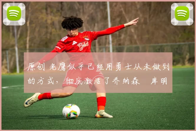 原创 老鹰似乎已经用勇士从未做到的方式，彻底激活了乔纳森・库明加