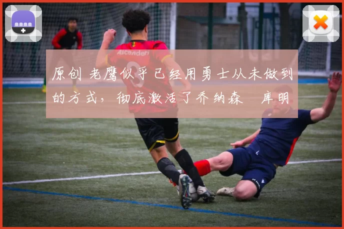 原创 老鹰似乎已经用勇士从未做到的方式，彻底激活了乔纳森・库明加
