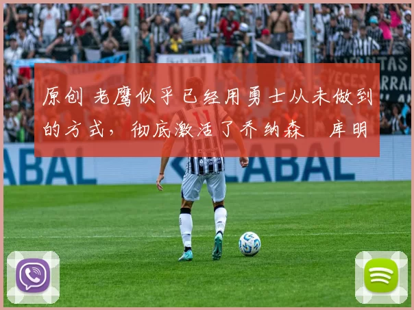 原创 老鹰似乎已经用勇士从未做到的方式，彻底激活了乔纳森・库明加