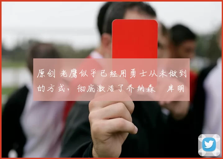 原创 老鹰似乎已经用勇士从未做到的方式，彻底激活了乔纳森・库明加