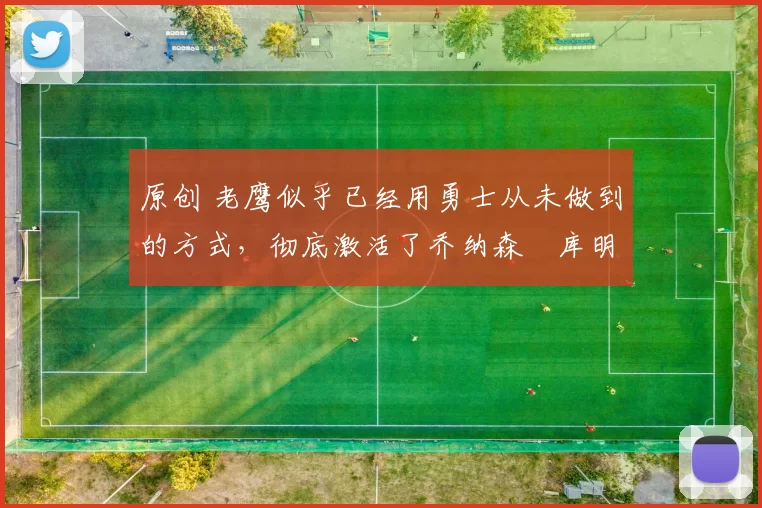 原创 老鹰似乎已经用勇士从未做到的方式，彻底激活了乔纳森・库明加