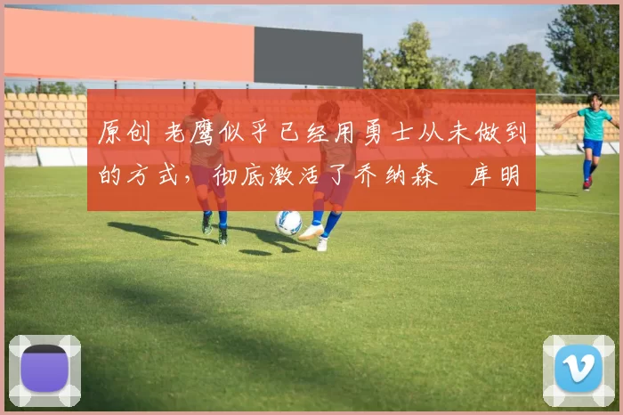 原创 老鹰似乎已经用勇士从未做到的方式，彻底激活了乔纳森・库明加