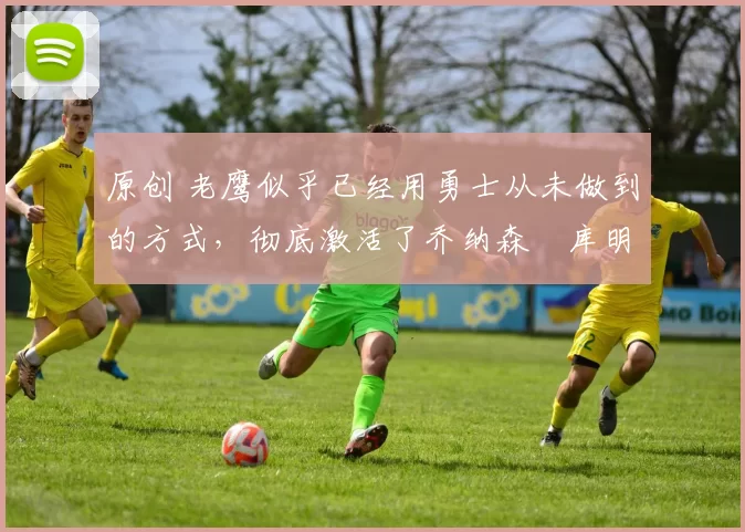 原创 老鹰似乎已经用勇士从未做到的方式,彻底激活了乔纳森・库明加