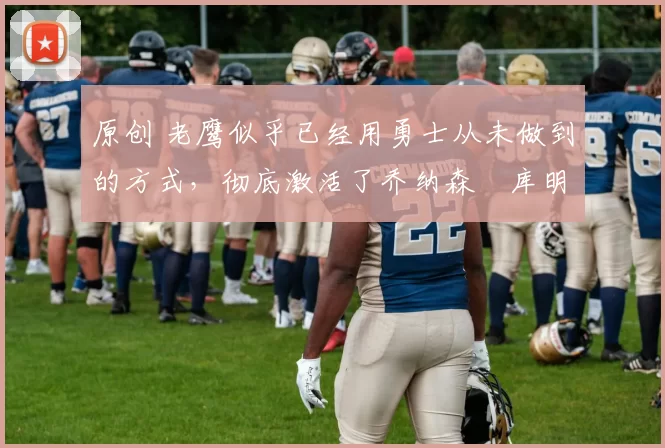 原创 老鹰似乎已经用勇士从未做到的方式，彻底激活了乔纳森・库明加