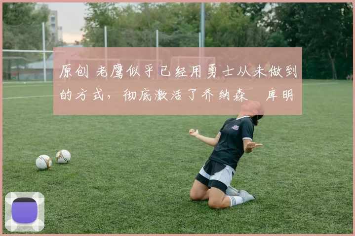 原创 老鹰似乎已经用勇士从未做到的方式，彻底激活了乔纳森・库明加