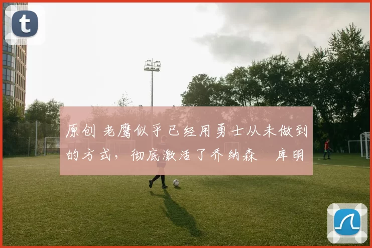 原创 老鹰似乎已经用勇士从未做到的方式,彻底激活了乔纳森・库明加