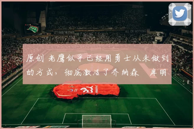 原创 老鹰似乎已经用勇士从未做到的方式，彻底激活了乔纳森・库明加