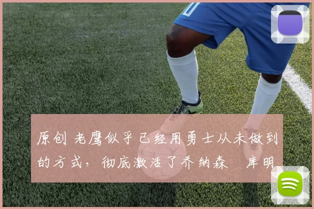 原创 老鹰似乎已经用勇士从未做到的方式,彻底激活了乔纳森・库明加