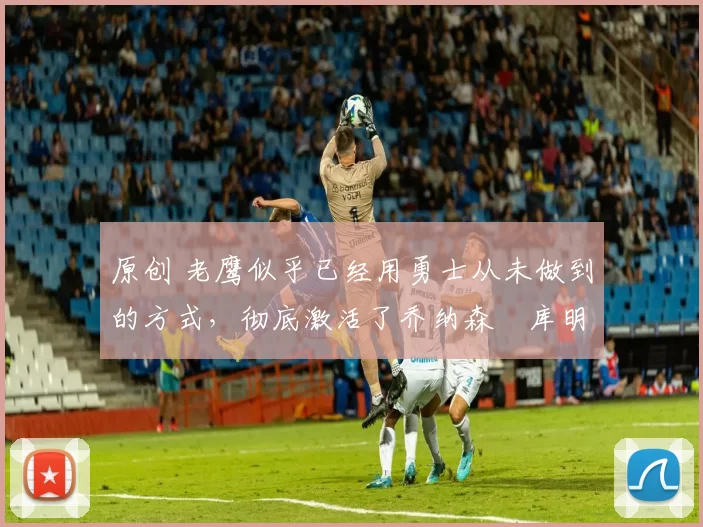 原创 老鹰似乎已经用勇士从未做到的方式，彻底激活了乔纳森・库明加