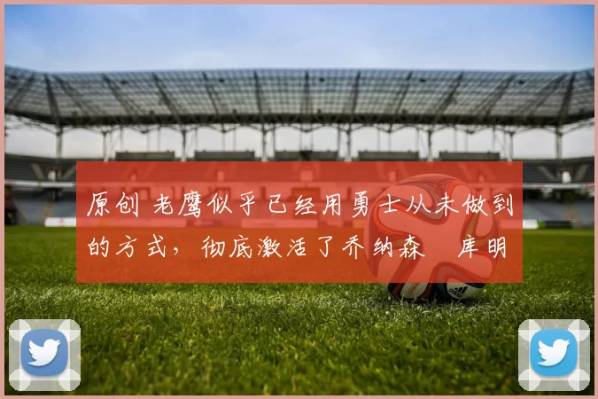 原创 老鹰似乎已经用勇士从未做到的方式，彻底激活了乔纳森・库明加