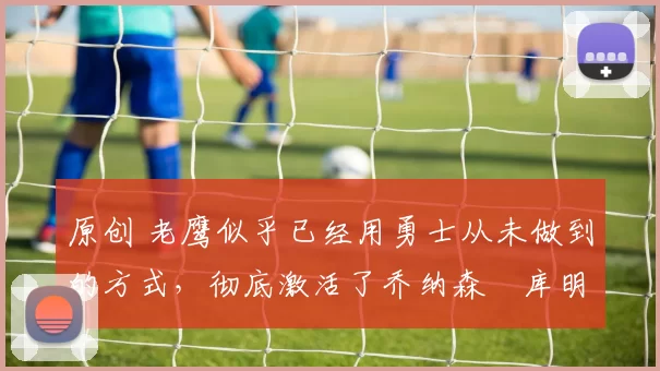 原创 老鹰似乎已经用勇士从未做到的方式，彻底激活了乔纳森・库明加