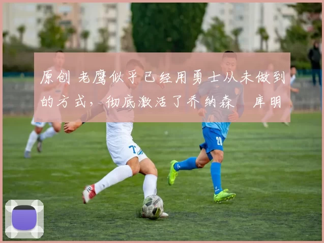 原创 老鹰似乎已经用勇士从未做到的方式,彻底激活了乔纳森・库明加