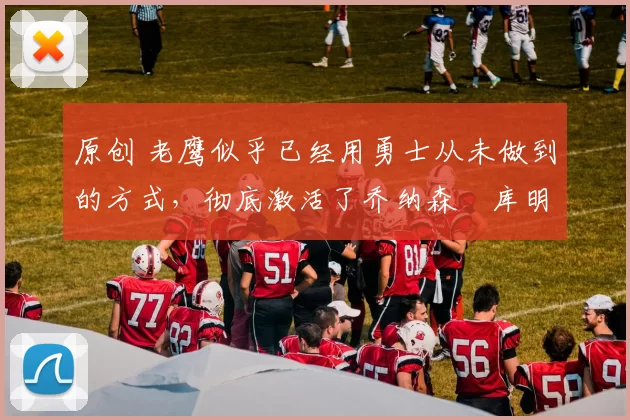 原创 老鹰似乎已经用勇士从未做到的方式，彻底激活了乔纳森・库明加