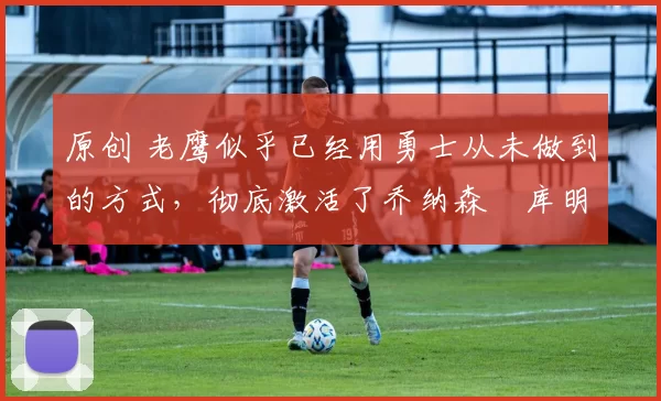 原创 老鹰似乎已经用勇士从未做到的方式,彻底激活了乔纳森・库明加