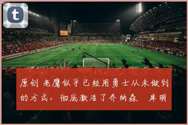 原创 老鹰似乎已经用勇士从未做到的方式，彻底激活了乔纳森・库明加