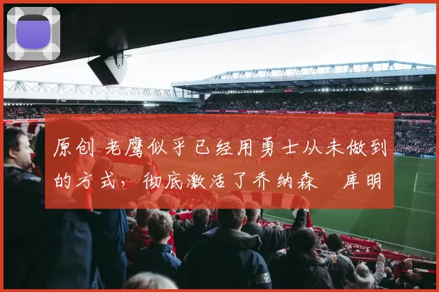 原创 老鹰似乎已经用勇士从未做到的方式，彻底激活了乔纳森・库明加