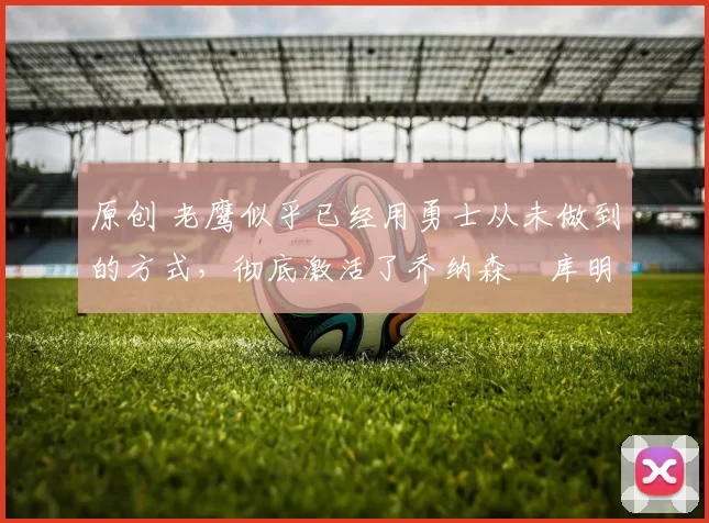 原创 老鹰似乎已经用勇士从未做到的方式，彻底激活了乔纳森・库明加