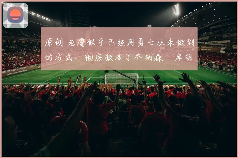 原创 老鹰似乎已经用勇士从未做到的方式，彻底激活了乔纳森・库明加