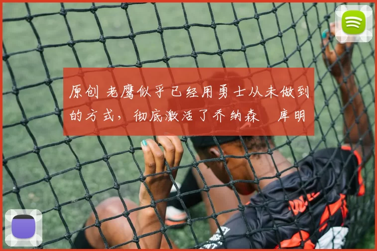 原创 老鹰似乎已经用勇士从未做到的方式，彻底激活了乔纳森・库明加