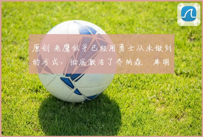 原创 老鹰似乎已经用勇士从未做到的方式，彻底激活了乔纳森・库明加