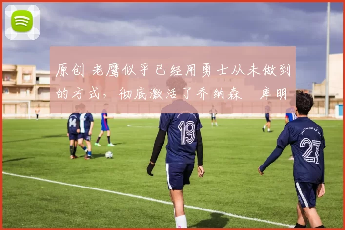 原创 老鹰似乎已经用勇士从未做到的方式,彻底激活了乔纳森・库明加