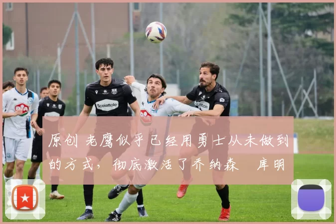 原创 老鹰似乎已经用勇士从未做到的方式，彻底激活了乔纳森・库明加