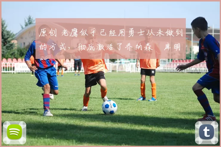 原创 老鹰似乎已经用勇士从未做到的方式，彻底激活了乔纳森・库明加