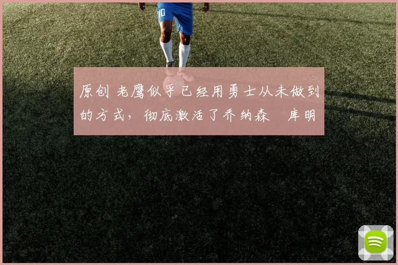 原创 老鹰似乎已经用勇士从未做到的方式,彻底激活了乔纳森・库明加