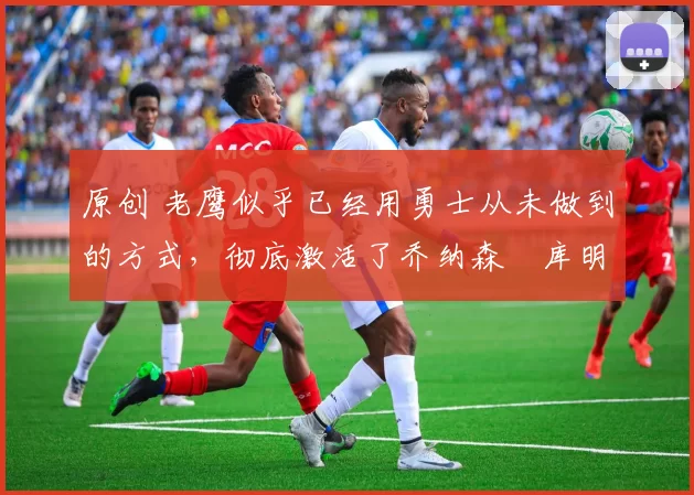 原创 老鹰似乎已经用勇士从未做到的方式，彻底激活了乔纳森・库明加