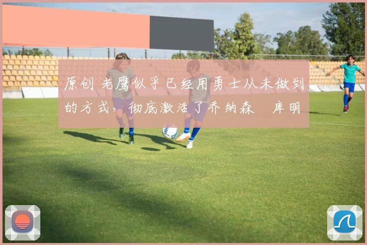 原创 老鹰似乎已经用勇士从未做到的方式，彻底激活了乔纳森・库明加