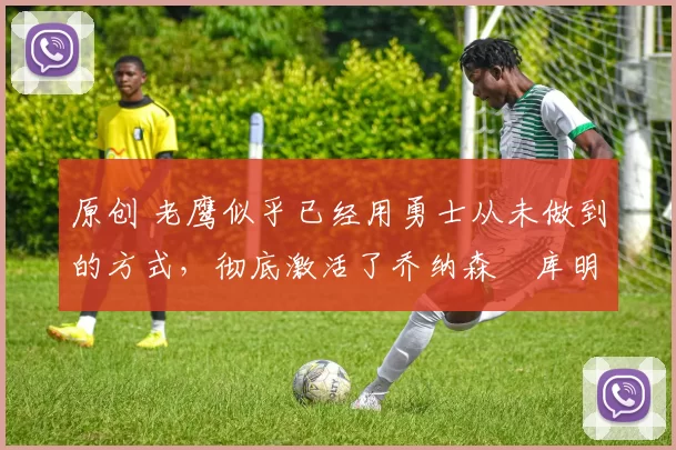 原创 老鹰似乎已经用勇士从未做到的方式，彻底激活了乔纳森・库明加