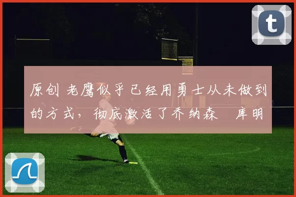 原创 老鹰似乎已经用勇士从未做到的方式,彻底激活了乔纳森・库明加