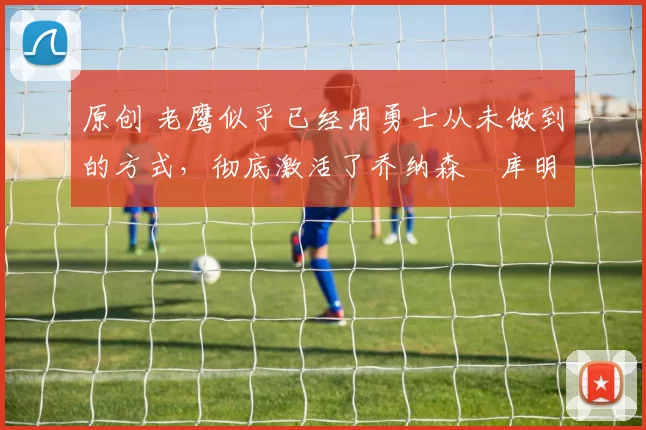 原创 老鹰似乎已经用勇士从未做到的方式,彻底激活了乔纳森・库明加