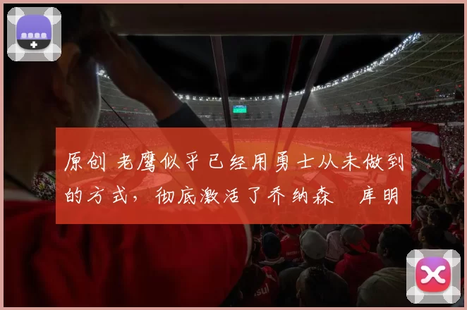 原创 老鹰似乎已经用勇士从未做到的方式，彻底激活了乔纳森・库明加