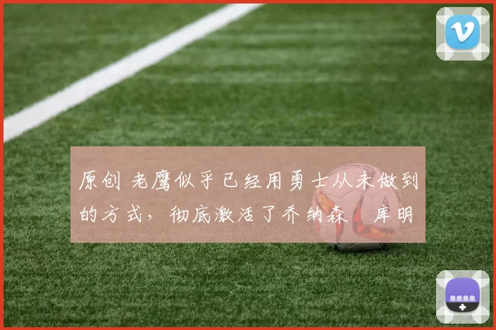 原创 老鹰似乎已经用勇士从未做到的方式，彻底激活了乔纳森・库明加