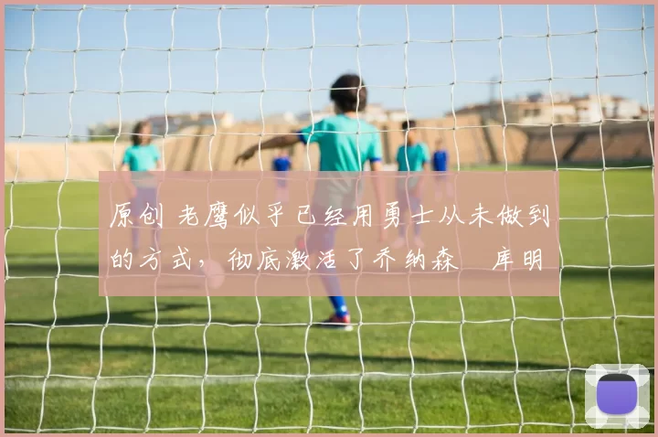 原创 老鹰似乎已经用勇士从未做到的方式,彻底激活了乔纳森・库明加