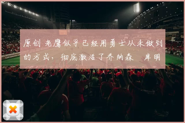 原创 老鹰似乎已经用勇士从未做到的方式，彻底激活了乔纳森・库明加