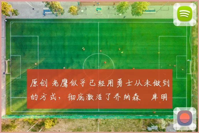 原创 老鹰似乎已经用勇士从未做到的方式，彻底激活了乔纳森・库明加