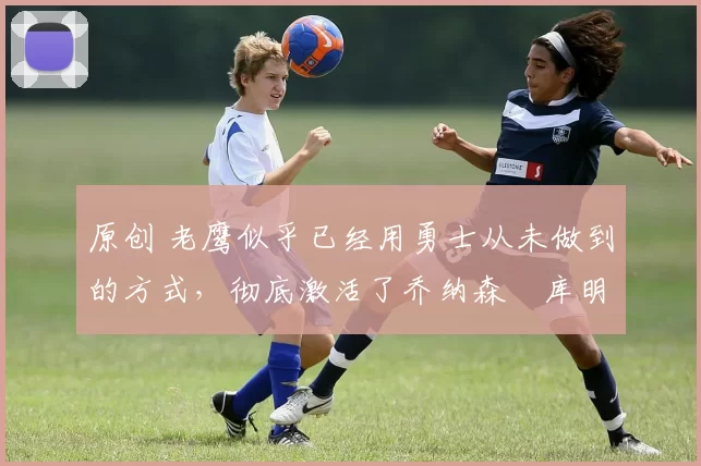 原创 老鹰似乎已经用勇士从未做到的方式，彻底激活了乔纳森・库明加