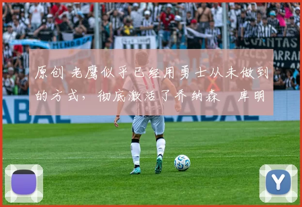 原创 老鹰似乎已经用勇士从未做到的方式，彻底激活了乔纳森・库明加