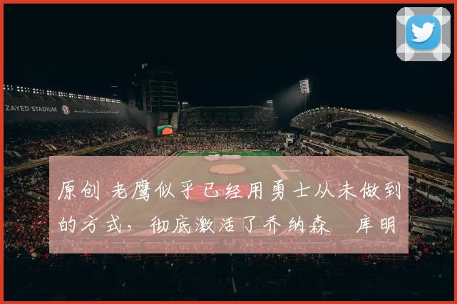 原创 老鹰似乎已经用勇士从未做到的方式，彻底激活了乔纳森・库明加