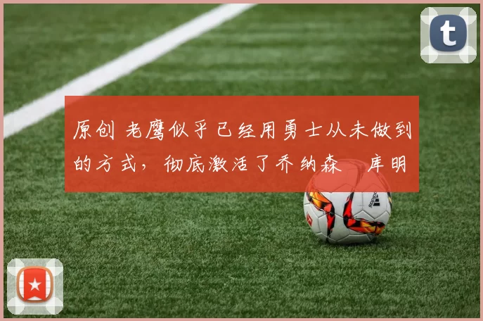 原创 老鹰似乎已经用勇士从未做到的方式，彻底激活了乔纳森・库明加