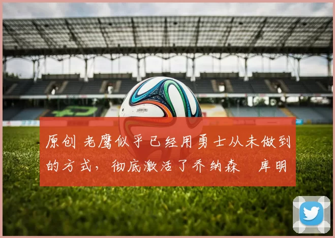 原创 老鹰似乎已经用勇士从未做到的方式，彻底激活了乔纳森・库明加